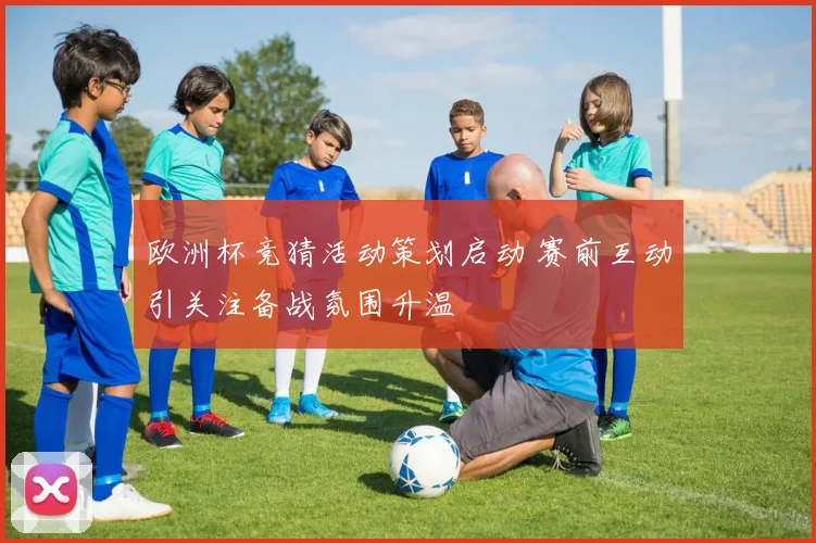 欧洲杯竞猜活动策划启动 赛前互动引关注备战氛围升温
