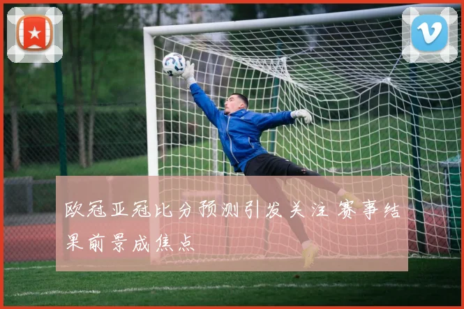 欧冠亚冠比分预测引发关注 赛事结果前景成焦点