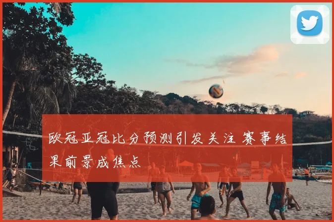 欧冠亚冠比分预测引发关注 赛事结果前景成焦点